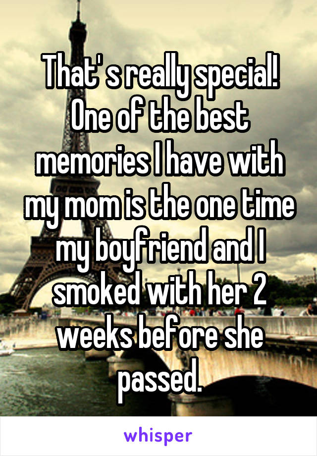 That' s really special! One of the best memories I have with my mom is the one time my boyfriend and I smoked with her 2 weeks before she passed.