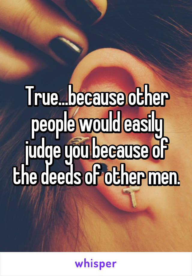 True...because other people would easily judge you because of the deeds of other men.