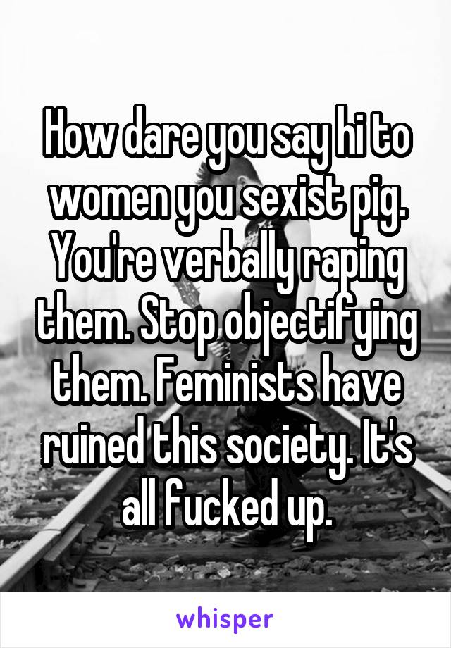 How dare you say hi to women you sexist pig. You're verbally raping them. Stop objectifying them. Feminists have ruined this society. It's all fucked up.