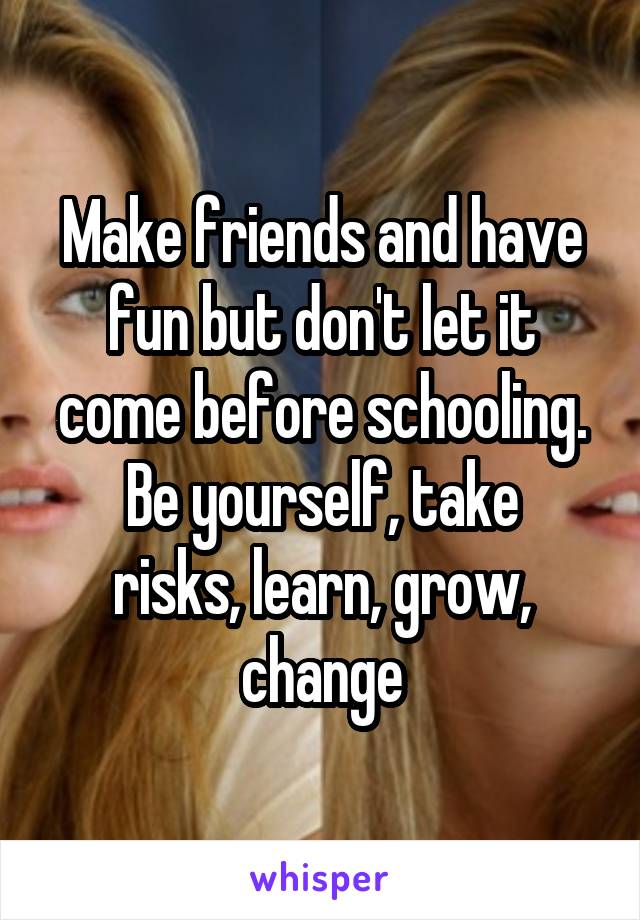 Make friends and have fun but don't let it come before schooling.
Be yourself, take risks, learn, grow, change
