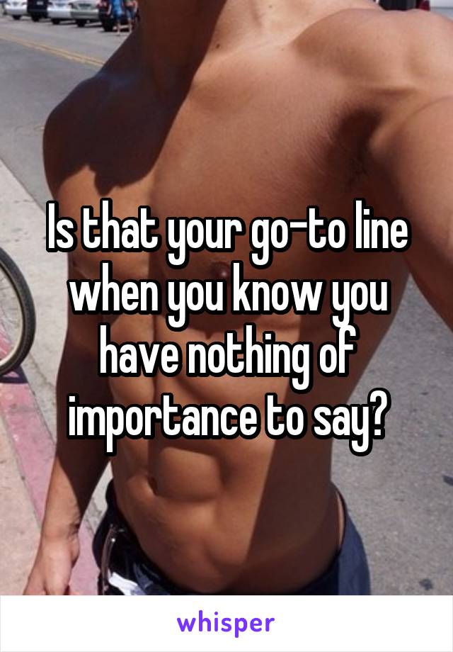Is that your go-to line when you know you have nothing of importance to say?