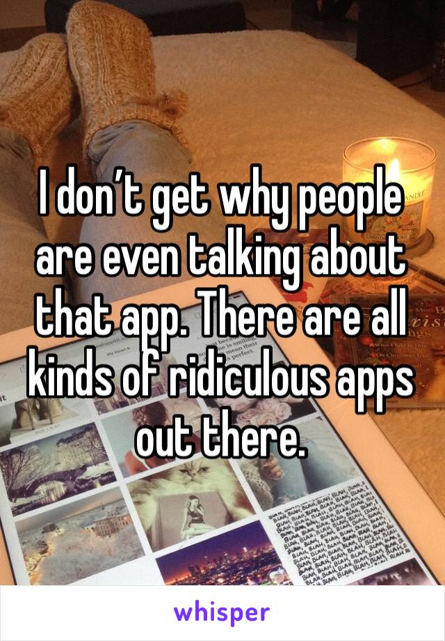 I don’t get why people are even talking about that app. There are all kinds of ridiculous apps out there. 