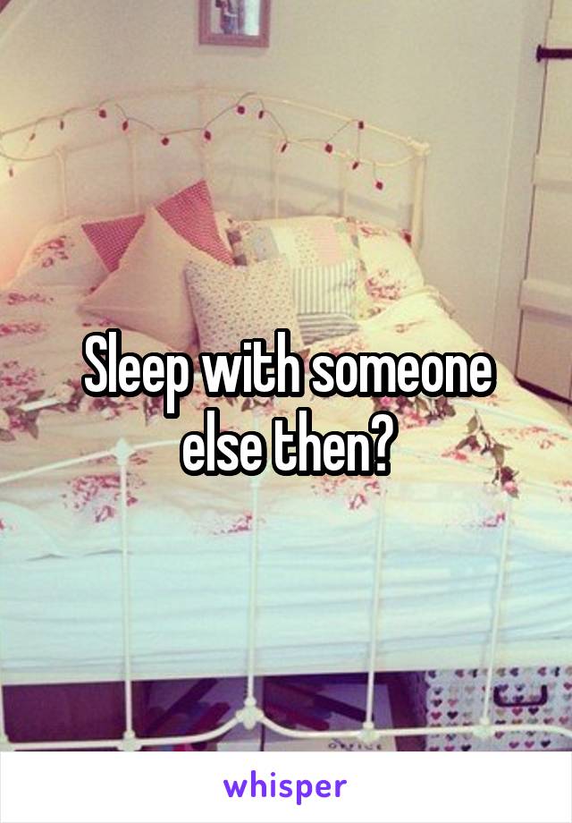 Sleep with someone else then?