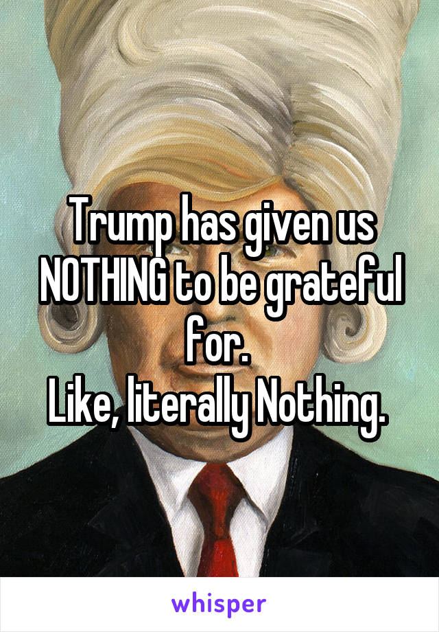 Trump has given us NOTHING to be grateful for. 
Like, literally Nothing. 