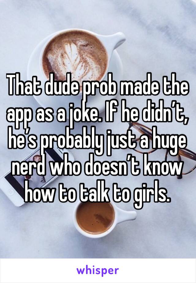 That dude prob made the app as a joke. If he didn’t, he’s probably just a huge nerd who doesn’t know how to talk to girls.  