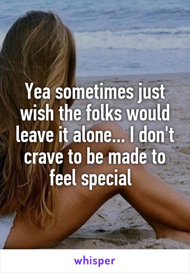 Yea sometimes just wish the folks would leave it alone... I don't crave to be made to feel special  