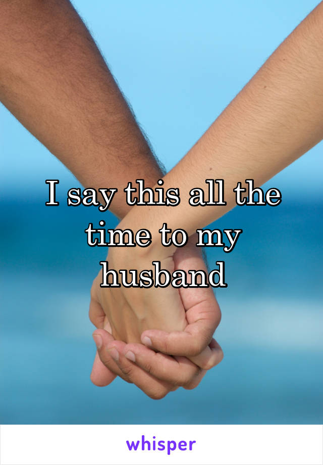 I say this all the time to my husband
