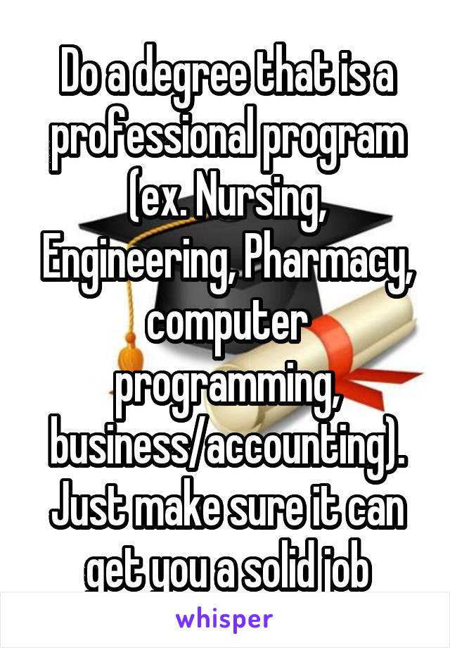 Do a degree that is a professional program (ex. Nursing, Engineering, Pharmacy, computer programming, business/accounting).
Just make sure it can get you a solid job