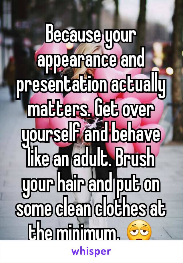 Because your appearance and presentation actually matters. Get over yourself and behave like an adult. Brush your hair and put on some clean clothes at the minimum. 😩