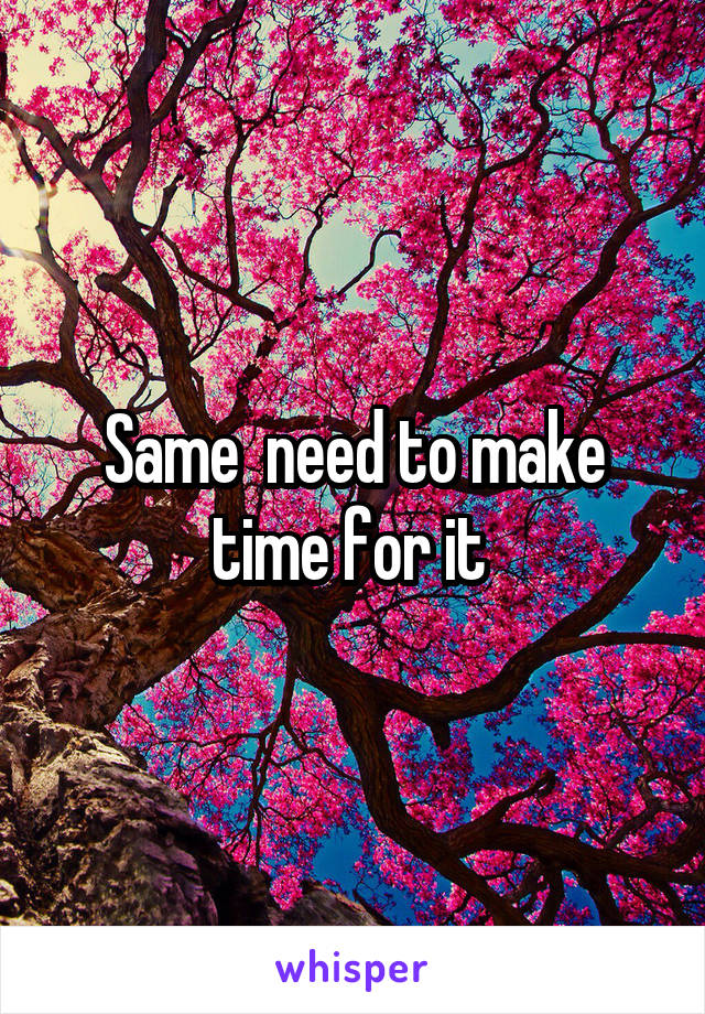 Same  need to make time for it 