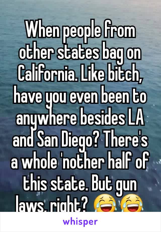 When people from other states bag on California. Like bitch, have you even been to anywhere besides LA and San Diego? There's a whole 'nother half of this state. But gun laws, right? 😂😂