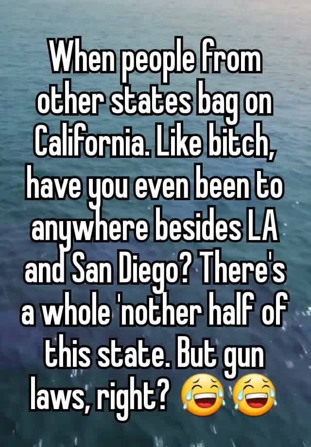 When people from other states bag on California. Like bitch, have you even been to anywhere besides LA and San Diego? There's a whole 'nother half of this state. But gun laws, right? 😂😂