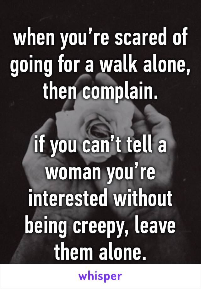 when you’re scared of going for a walk alone, then complain. 

if you can’t tell a woman you’re interested without being creepy, leave them alone.