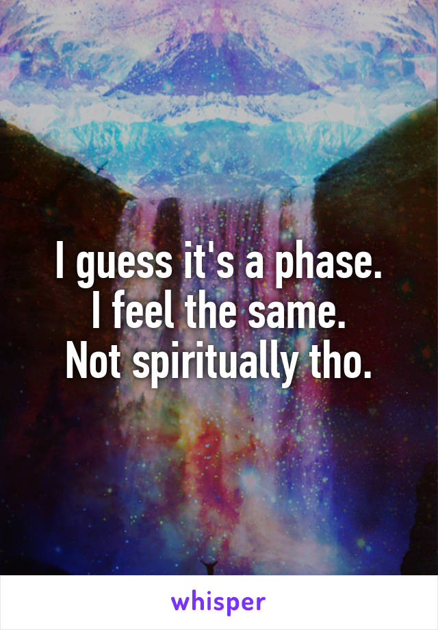 I guess it's a phase.
I feel the same.
Not spiritually tho.