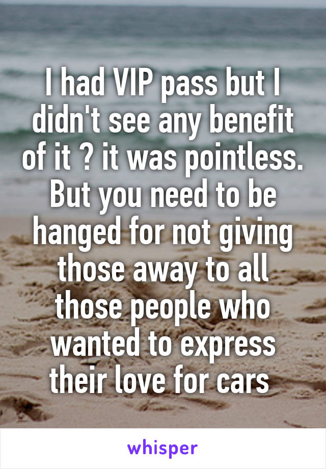 I had VIP pass but I didn't see any benefit of it 🙄 it was pointless. But you need to be hanged for not giving those away to all those people who wanted to express their love for cars 