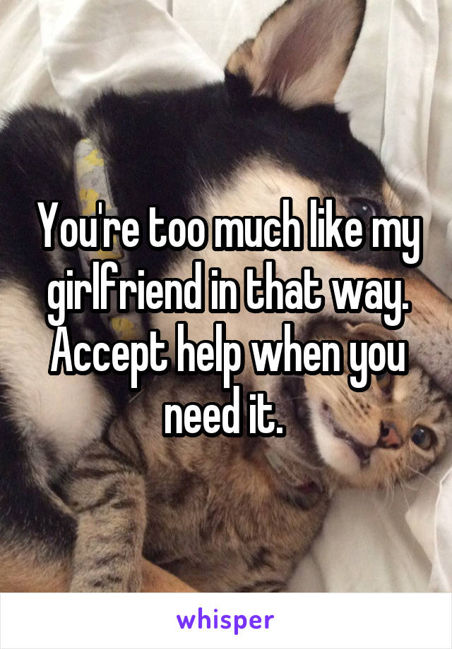 You're too much like my girlfriend in that way. Accept help when you need it. 