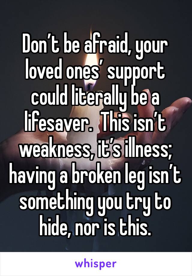 Don’t be afraid, your loved ones’ support could literally be a lifesaver.  This isn’t weakness, it’s illness; having a broken leg isn’t something you try to hide, nor is this.