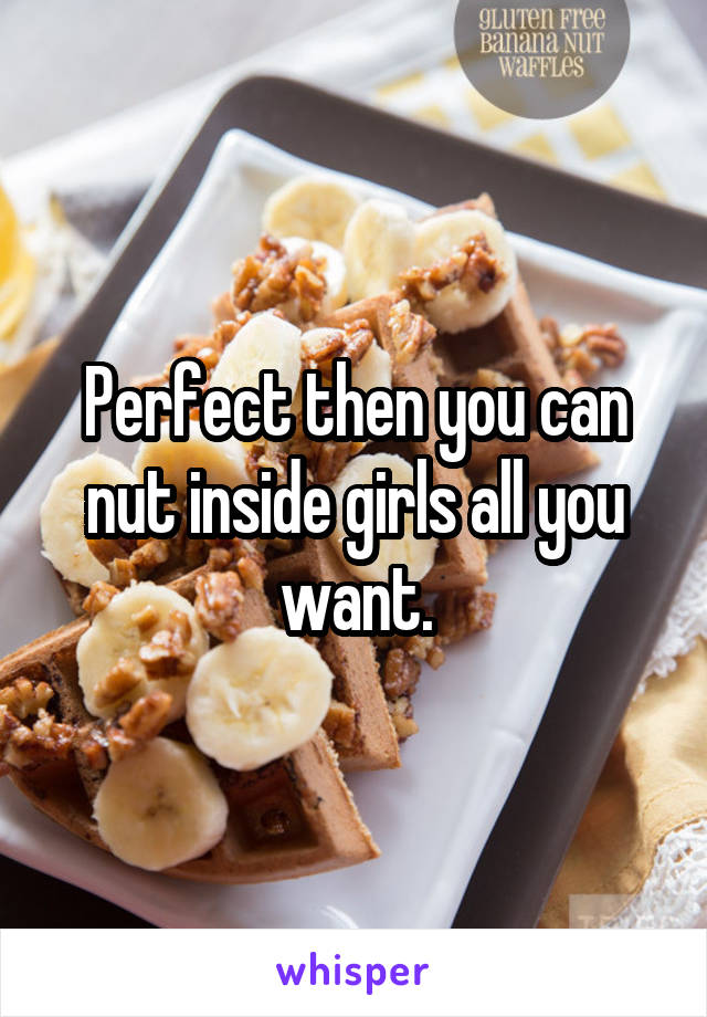 Perfect then you can nut inside girls all you want.