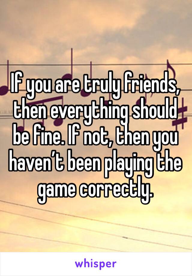If you are truly friends, then everything should be fine. If not, then you haven’t been playing the game correctly. 