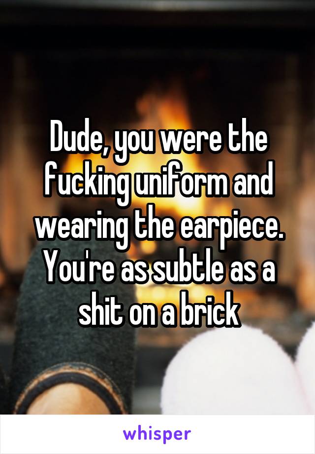 Dude, you were the fucking uniform and wearing the earpiece. You're as subtle as a shit on a brick