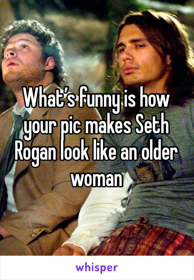 What’s funny is how your pic makes Seth Rogan look like an older woman