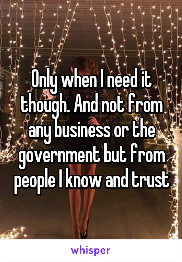 Only when I need it though. And not from any business or the government but from people I know and trust