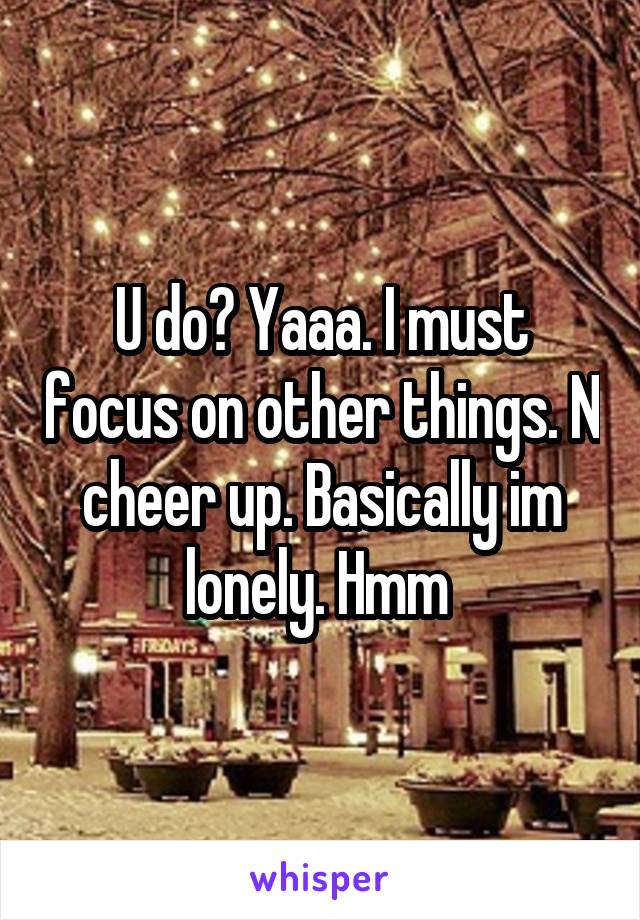 U do? Yaaa. I must focus on other things. N cheer up. Basically im lonely. Hmm 