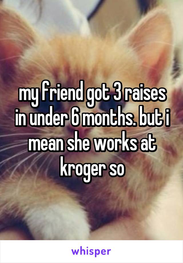 my friend got 3 raises in under 6 months. but i mean she works at kroger so