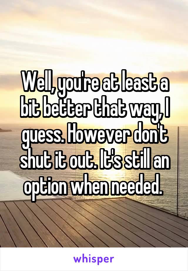 Well, you're at least a bit better that way, I guess. However don't shut it out. It's still an option when needed. 