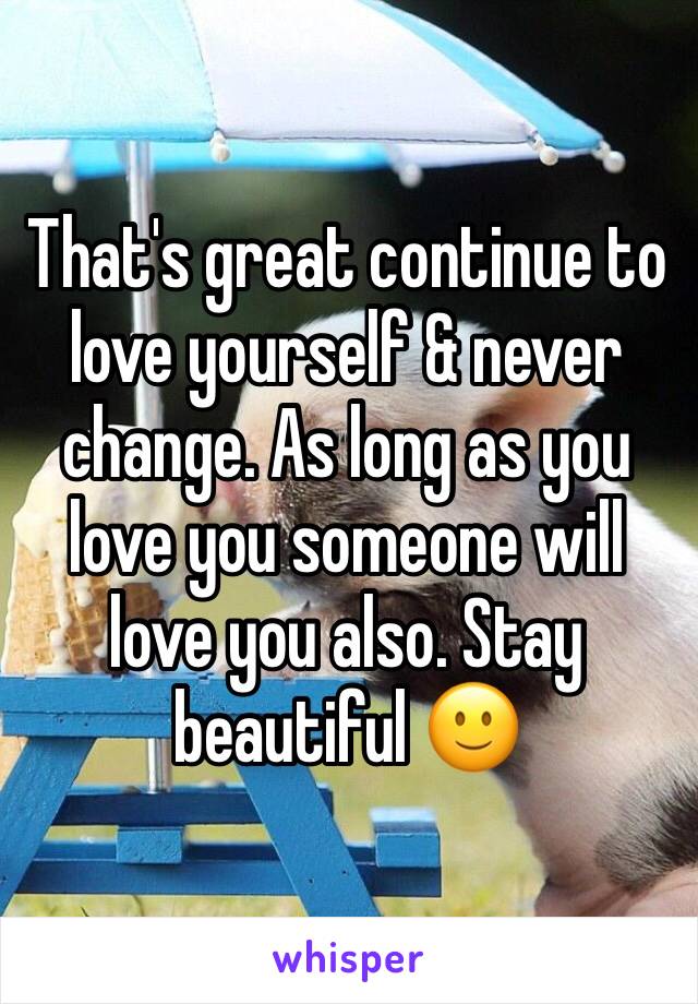 That's great continue to love yourself & never change. As long as you love you someone will love you also. Stay beautiful 🙂