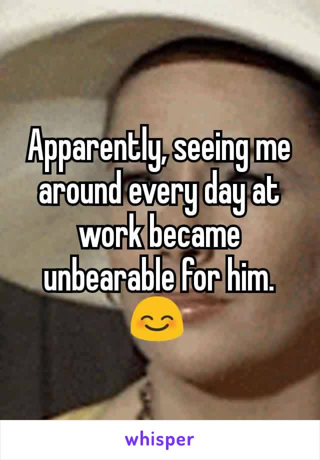Apparently, seeing me around every day at work became unbearable for him.
😊 