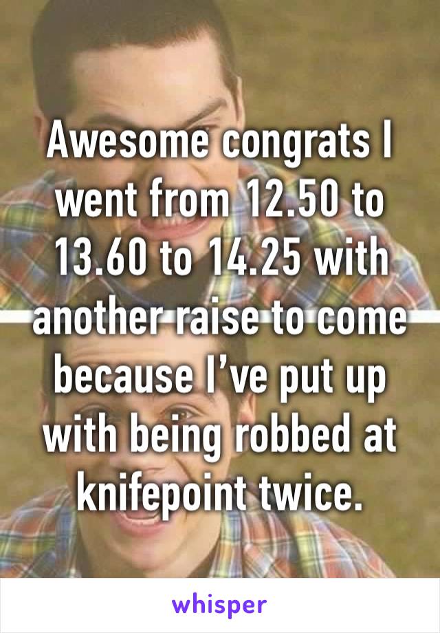 Awesome congrats I went from 12.50 to 13.60 to 14.25 with another raise to come because I’ve put up with being robbed at knifepoint twice. 