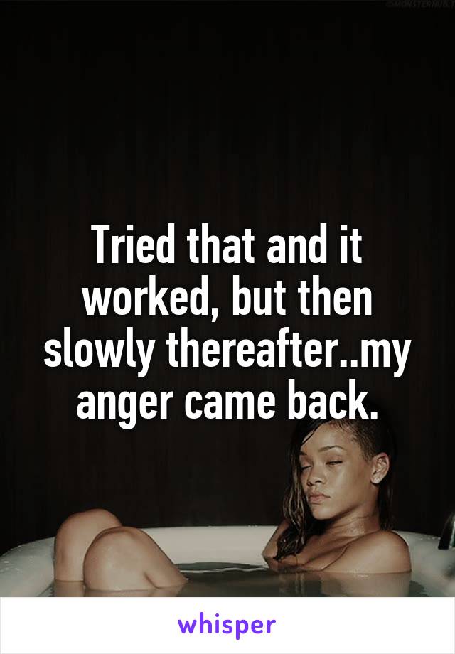 Tried that and it worked, but then slowly thereafter..my anger came back.