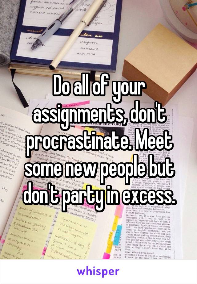 Do all of your assignments, don't procrastinate. Meet some new people but don't party in excess.