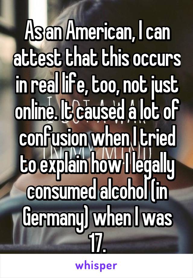 As an American, I can attest that this occurs in real life, too, not just online. It caused a lot of confusion when I tried to explain how I legally consumed alcohol (in Germany) when I was 17.