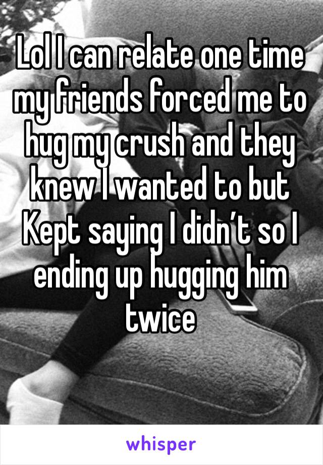 Lol I can relate one time my friends forced me to hug my crush and they knew I wanted to but Kept saying I didn’t so I ending up hugging him twice
