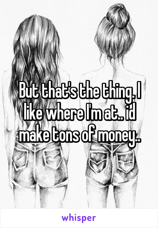 But that's the thing. I like where I'm at.. id make tons of money..