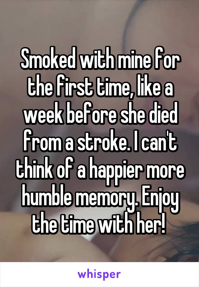 Smoked with mine for the first time, like a week before she died from a stroke. I can't think of a happier more humble memory. Enjoy the time with her! 