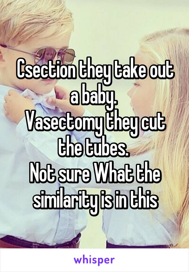 Csection they take out a baby. 
Vasectomy they cut the tubes. 
Not sure What the similarity is in this