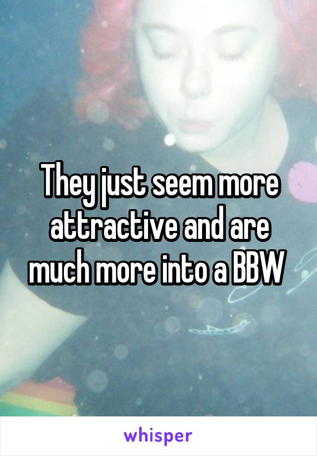 They just seem more attractive and are much more into a BBW 