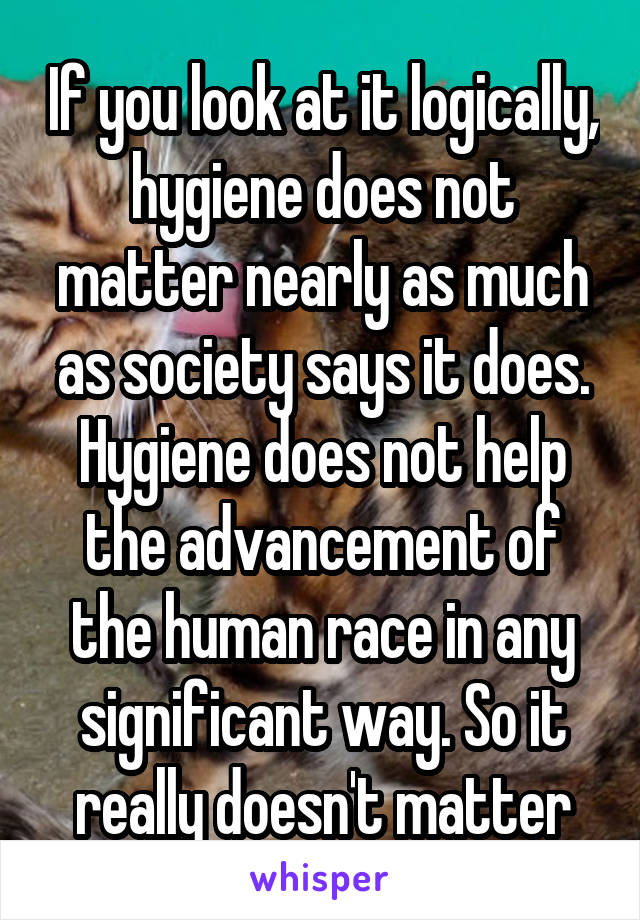 If you look at it logically, hygiene does not matter nearly as much as society says it does. Hygiene does not help the advancement of the human race in any significant way. So it really doesn't matter