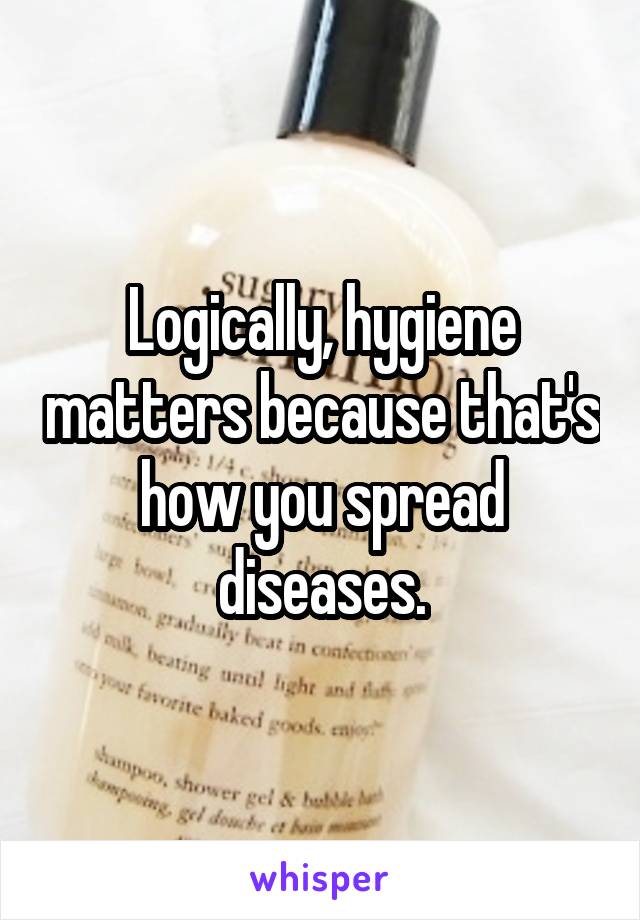 Logically, hygiene matters because that's how you spread diseases.