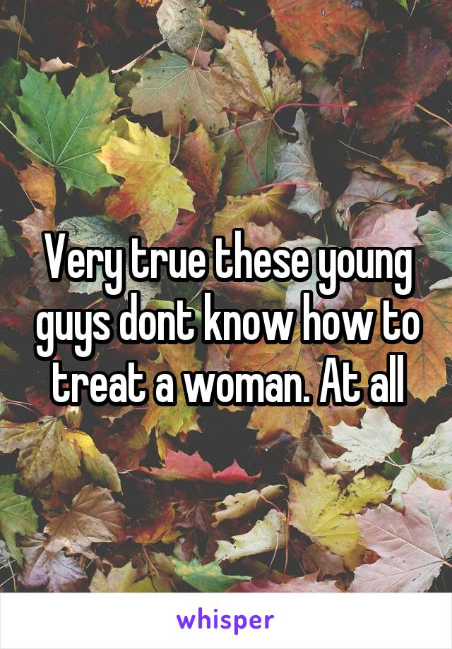 Very true these young guys dont know how to treat a woman. At all