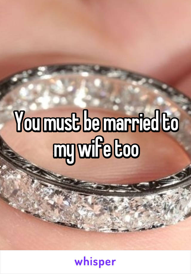 You must be married to my wife too