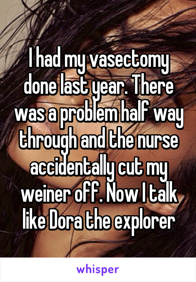 I had my vasectomy done last year. There was a problem half way through and the nurse accidentally cut my weiner off. Now I talk like Dora the explorer