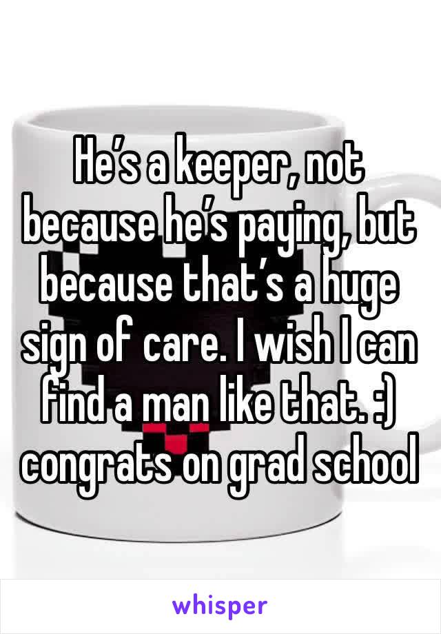 He’s a keeper, not because he’s paying, but because that’s a huge sign of care. I wish I can find a man like that. :) congrats on grad school 