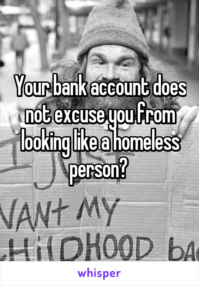 Your bank account does not excuse you from looking like a homeless person? 
