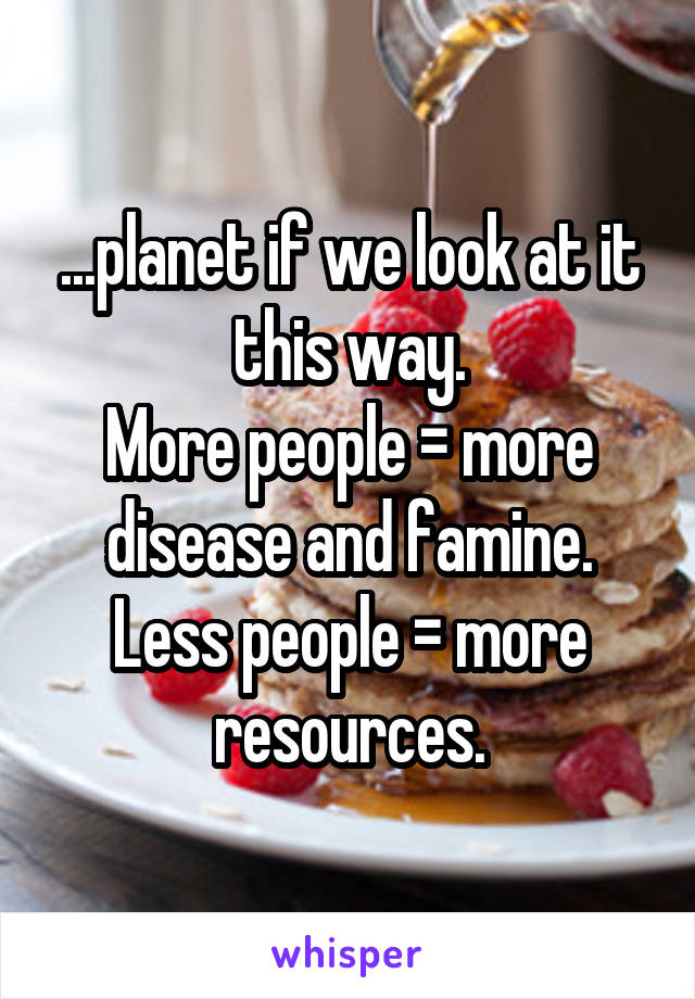 ...planet if we look at it this way.
More people = more disease and famine.
Less people = more resources.