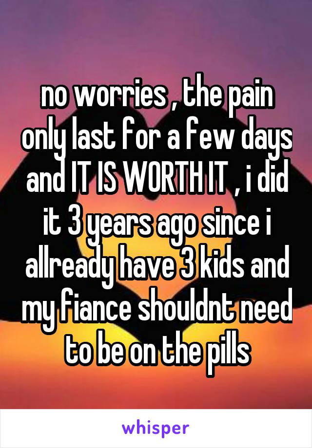 no worries , the pain only last for a few days and IT IS WORTH IT , i did it 3 years ago since i allready have 3 kids and my fiance shouldnt need to be on the pills
