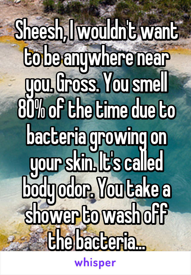 Sheesh, I wouldn't want to be anywhere near you. Gross. You smell 80% of the time due to bacteria growing on your skin. It's called body odor. You take a shower to wash off the bacteria...